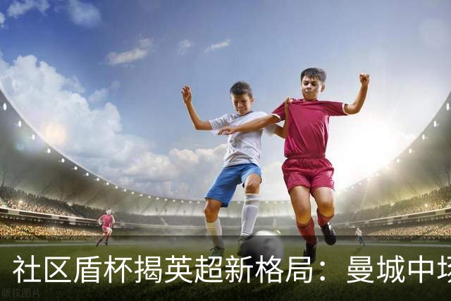 社区盾杯揭英超新格局：曼城中场体系崩塌，阿森纳稳坐争冠梯队