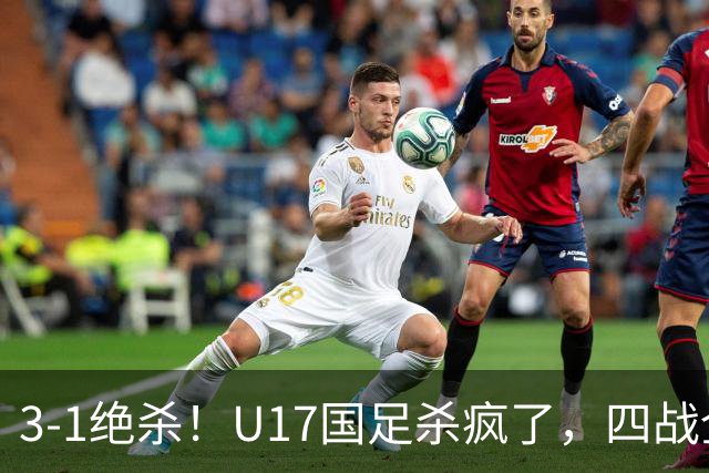 3-1绝杀！U17国足杀疯了，四战全胜进决赛，门将2扑点，跟阿森纳争冠